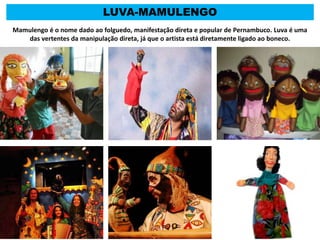 LUVA-MAMULENGO
Mamulengo é o nome dado ao folguedo, manifestação direta e popular de Pernambuco. Luva é uma
das vertentes da manipulação direta, já que o artista está diretamente ligado ao boneco.
 