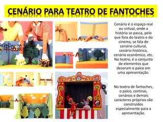 Cenário é o espaço real
ou virtual, onde a
história se passa, pelo
que fora do teatro e do
cinema, se fala de
cenário cultural,
cenário histórico,
cenário econômico, etc.
No teatro, é o conjunto
de elementos que
decoram o palco em
uma apresentação.
No teatro de fantoches,
o palco, cortinas,
cenários e demais
caracteres próprios são
construídos
especialmente para a
apresentação.
 