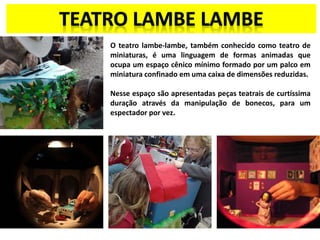 O teatro lambe-lambe, também conhecido como teatro de
miniaturas, é uma linguagem de formas animadas que
ocupa um espaço cênico mínimo formado por um palco em
miniatura confinado em uma caixa de dimensões reduzidas.
Nesse espaço são apresentadas peças teatrais de curtíssima
duração através da manipulação de bonecos, para um
espectador por vez.
 
