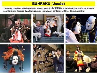 BUNRAKU (Japão)
O Bunraku, também conhecido como Ningyō jōruri (人形浄瑠璃?) é uma forma de teatro de bonecos
japonês, é uma herança da cultura popular e serve para contar as histórias do Japão antigo.
 