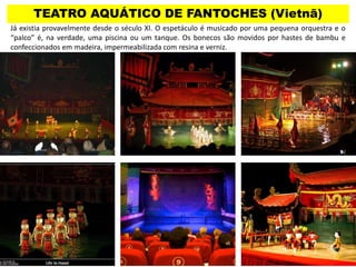 TEATRO AQUÁTICO DE FANTOCHES (Vietnã)
Já existia provavelmente desde o século XI. O espetáculo é musicado por uma pequena orquestra e o
“palco” é, na verdade, uma piscina ou um tanque. Os bonecos são movidos por hastes de bambu e
confeccionados em madeira, impermeabilizada com resina e verniz.
 