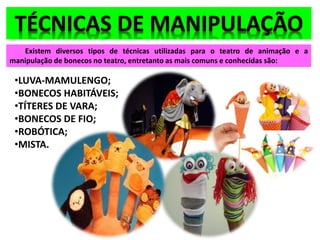 Existem diversos tipos de técnicas utilizadas para o teatro de animação e a
manipulação de bonecos no teatro, entretanto as mais comuns e conhecidas são:
•LUVA-MAMULENGO;
•BONECOS HABITÁVEIS;
•TÍTERES DE VARA;
•BONECOS DE FIO;
•ROBÓTICA;
•MISTA.
 