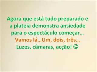 Agora que está tudo preparado e
a plateia demonstra ansiedade
para o espectáculo começar…
Vamos lá…Um, dois, três…
Luzes, câmaras, acção! 
 