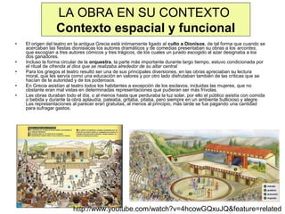 LA OBRA EN SU CONTEXTO
Contexto espacial y funcional
•

•
•
•
•

El origen del teatro en la antigua Grecia está intimamente ligado al culto a Dionisos, de tal forma que cuando se
acercaban las fiestas dionisiacas los autores dramáticos y de comedias presentaban su obras a los arcontes,
que escogían a tres autores cómicos y tres trágicos, de los cuales un jurado escogido al azar designaba a los
dos ganadores.
Incluso la forma circular de la orquestra, la parte más importante durante largo tiempo, estuvo condicionada por
el ritual de ofrenda al dios que se realizaba alrededor de su altar central
Para los griegos el teatro resultó ser una de sus principales diversiones, en las obras apreciaban su lectura
moral, que les servía como una educación en valores y por otro lado disfrutaban también de las críticas que se
hacían de la autoridad y de los poderosos.
En Grecia asistían al teatro todos los habitantes a excepción de los esclavos, incluidas las mujeres, que no
obstante eran mal vistas en determinadas representaciones que pudieran ser más frívolas.
Las obras duraban todo el día, o al menos hasta que perduraba la luz solar, por ello el público asistía con comida
o bebida y durante la obra aplaudía, pateaba, gritaba, pitaba, pero siempre en un ambiente bullicioso y alegre.
Las representaciones al parecer eran gratuitas, al menos al principio, más tarde se fue pagando una cantidad
para sufragar gastos.

http://www.youtube.com/watch?v=4hcowGQxuJQ&feature=related

 