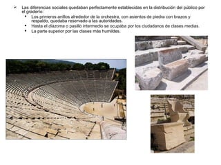 

Las diferencias sociales quedaban perfectamente establecidas en la distribución del público por
el graderío:
 Los primeros anillos alrededor de la orchestra, con asientos de piedra con brazos y
respaldo, quedaba reservado a las autoridades.
 Hasta el diazoma o pasillo intermedio se ocupaba por los ciudadanos de clases medias.
 La parte superior por las clases más humildes.

 