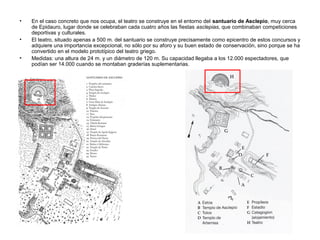 •
•
•

En el caso concreto que nos ocupa, el teatro se construye en el entorno del santuario de Asclepio, muy cerca
de Epidauro, lugar donde se celebraban cada cuatro años las fiestas asclepias, que combinaban competiciones
deportivas y culturales.
El teatro, situado apenas a 500 m. del santuario se construye precisamente como epicentro de estos concursos y
adquiere una importancia excepcional, no sólo por su aforo y su buen estado de conservación, sino porque se ha
convertido en el modelo prototípico del teatro griego.
Medidas: una altura de 24 m. y un diámetro de 120 m. Su capacidad llegaba a los 12.000 espectadores, que
podían ser 14.000 cuando se montaban graderías suplementarias.

 
