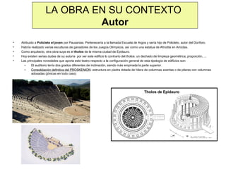 LA OBRA EN SU CONTEXTO
Autor
•
•
•
•
•

Atribuido a Policleto el joven por Pausanias. Pertenecería a la llamada Escuela de Argos y sería hijo de Policleto, autor del Doríforo.
Habría realizado varias esculturas de ganadores de los Juegos Olímpicos, así como una estatua de Afrodita en Amiclas.
Como arquitecto, otra obra suya es el tholos de la misma ciudad de Epidauro.
Hoy existen serias dudas de su autoría por ser este edificio lo contrario del tholos: un dechado de limpieza geométrica, proporción, ...
Las principales novedades que aporta este teatro respecto a la configuración general de esta tipología de edificios son:
–
El auditorio tenía dos grados diferentes de inclinación, siendo más empinada la parte superior.
–
Consolidación definitiva del PROSKENION: estructura en piedra dotada de hilera de columnas exentas o de pilares con columnas
adosadas (jónicas en todo caso)

Tholos de Epidauro

 