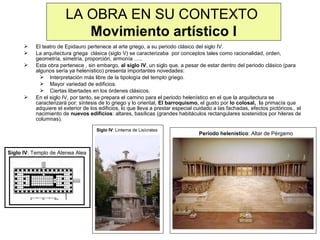 LA OBRA EN SU CONTEXTO
Movimiento artístico I






El teatro de Epidauro pertenece al arte griego, a su periodo clásico del siglo IV.
La arquitectura griega clásica (siglo V) se caracterizaba por conceptos tales como racionalidad, orden,
geometría, simetría, proporción, armonía …..
Esta obra pertenece , sin embargo, al siglo IV, un siglo que, a pesar de estar dentro del periodo clásico (para
algunos sería ya helenístico) presenta importantes novedades:
 Interpretación más libre de la tipología del templo griego.
 Mayor variedad de edificios.
 Ciertas libertades en los órdenes clásicos.
En el siglo IV, por tanto, se prepara el camino para el periodo helenístico en el que la arquitectura se
caracterizará por: síntesis de lo griego y lo oriental, El barroquismo, el gusto por lo colosal, la primacía que
adquiere el exterior de los edificios, lo que lleva a prestar especial cuidado a las fachadas, efectos pictóricos., el
nacimiento de nuevos edificios: altares, basílicas (grandes habitáculos rectangulares sostenidos por hileras de
columnas).
Siglo IV: Linterna de Lisícrates

Siglo IV: Templo de Atenea Alea

Periodo helenístico: Altar de Pérgamo

 