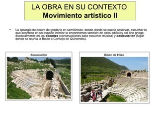 LA OBRA EN SU CONTEXTO
Movimiento artístico II
•

La tipología del teatro de graderío en semicírculo, desde donde se puede observar, escuchar lo
que acontece en un espacio inferior lo encontramos también en otros edificios del arte griego,
especialmente en los odeones (construcciones para escuchar música) y bouleuterion (lugar
donde se reunía la Boule o Consejo de Quinientos).

Bouleuterion

Odeón de Efeso

 