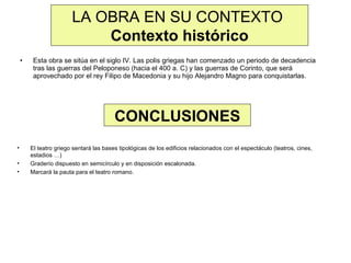 LA OBRA EN SU CONTEXTO
Contexto histórico
•

Esta obra se sitúa en el siglo IV. Las polis griegas han comenzado un periodo de decadencia
tras las guerras del Peloponeso (hacia el 400 a. C) y las guerras de Corinto, que será
aprovechado por el rey Filipo de Macedonia y su hijo Alejandro Magno para conquistarlas.

CONCLUSIONES
•
•
•

El teatro griego sentará las bases tipológicas de los edificios relacionados con el espectáculo (teatros, cines,
estadios …)
Graderío dispuesto en semicírculo y en disposición escalonada.
Marcará la pauta para el teatro romano.

 