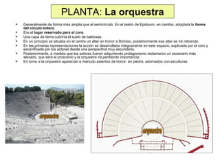 PLANTA: La orquestra








Generalmente de forma más amplia que el semicírculo. En el teatro de Epidauro, en cambio, adoptará la forma
del círculo entero.
Era el lugar reservado para el coro.
Una capa de tierra cubriría el suelo de baldosas.
En un principio se situaba en el centro un altar en honor a Dioniso, posteriormente ese altar se irá retirando.
En las primeras representaciones la acción se desarrollaba íntegramente en este espacio, explicada por el coro y
escenificada por los actores desde una perspectiva muy secundaria.
Posteriormente, a medida que los actores fueron adquiriendo protagonismo reclamaron un escenario más
elevado, que será el proscenio y la orquestra irá perdiendo importancia.
En torno a la orquestra aparecían a menudo asientos de honor, en piedra, adornados con esculturas.

 