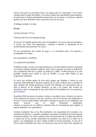 oscuros eran para los personajes tristes, los alegres para los importantes o los colores
normales para la gente del pueblo. Los actores usaban unas almohadillas para abultarse,
de modo que se siguiese guardando la proporción con el coturno y la máscara. Además
podían usar otros elementos como corona en el caso de los reyes.

El diálogo recitado y el canto

El coro

Artículo principal: El Coro

Funciones del coro en la tragedia Griega

El coro en la Tragedia griega actúa como intermediario. Los coros están involucrados a
la acción, sus cantos son importantes y explican a menudo el significado de los
acontecimientos que preceden a la acción.

El coro normalmente iba vestido de negro. y se encontraba junto a la orquesta y
acompañaba a la escena.

Los espectadores y el público

La composición del público

El público acudía en masa a las representaciones en los días fijados al efecto, superando
con mucho cualquier paralelo moderno, sobre todo si tenemos en cuenta la proporción
con la población total de la ciudad. La media de 13.000 a 14.000 personas es la más
probable. Resulta poco creíble la cifra de 30.000 a la que alude Platón en una
exageración manifiesta.

Es cierto que acudían gentes de otras polis griegas que llegaban a Atenas en esos
momentos aprovechando la bonanza marítima de la nueva estación que se acababa de
abrir, después del forzado paréntesis invernal. Sin embargo, tal circunstancia sólo se
daba al parecer en las Grandes Dionisias, ya que a las Leneas sólo asistían los
atenienses, según se desprende de una clara alusión de la parábasis de Los acarnienses
de Aristófanes.

Resultaba difícil encontrar un asiento e incluso se producía cierta violencia con motivo
de la compra de los mismos. Este fue, al parecer, uno de los motivos que impulsaron a
Pericles a crear el fondo público destinado a sufragar los gastos de los ciudadanos con
menos        recursos       que       se       veían       claramente        marginados.
Además, la mayoría de los edificios sufrieron obras de remodelación para ampliar el
espacio dedicado a los espectadores.

Existían localidades fijas en las filas destinadas a los magistrados de la ciudad, a los
sacerdotes de Dioniso y a aquellos ciudadanos que habían contribuido de forma especial
al bienestar público, los cuales recibían como reconocimiento de la ciudad este derecho
a ocupar uno de los asientos preferentes (la proedría). Los hijos de los caídos en la
guerra y los embajadores de otros estados recibían el mismo privilegio. el resto de la
cávea estaba distribuido por tribus, de forma que cada una de ellas tenía asignado un
 