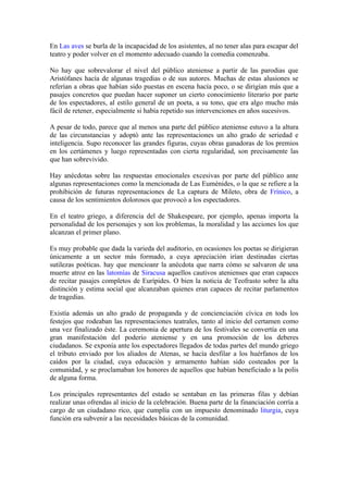 En Las aves se burla de la incapacidad de los asistentes, al no tener alas para escapar del
teatro y poder volver en el momento adecuado cuando la comedia comenzaba.

No hay que sobrevalorar el nivel del público ateniense a partir de las parodias que
Aristófanes hacía de algunas tragedias o de sus autores. Muchas de estas alusiones se
referían a obras que habían sido puestas en escena hacía poco, o se dirigían más que a
pasajes concretos que puedan hacer suponer un cierto conocimiento literario por parte
de los espectadores, al estilo general de un poeta, a su tono, que era algo mucho más
fácil de retener, especialmente si había repetido sus intervenciones en años sucesivos.

A pesar de todo, parece que al menos una parte del público ateniense estuvo a la altura
de las circunstancias y adoptó ante las representaciones un alto grado de seriedad e
inteligencia. Supo reconocer las grandes figuras, cuyas obras ganadoras de los premios
en los certámenes y luego representadas con cierta regularidad, son precisamente las
que han sobrevivido.

Hay anécdotas sobre las respuestas emocionales excesivas por parte del público ante
algunas representaciones como la mencionada de Las Euménides, o la que se refiere a la
prohibición de futuras representaciones de La captura de Mileto, obra de Frínico, a
causa de los sentimientos dolorosos que provocó a los espectadores.

En el teatro griego, a diferencia del de Shakespeare, por ejemplo, apenas importa la
personalidad de los personajes y son los problemas, la moralidad y las acciones los que
alcanzan el primer plano.

Es muy probable que dada la varieda del auditorio, en ocasiones los poetas se dirigieran
únicamente a un sector más formado, a cuya apreciación irían destinadas ciertas
sutilezas poéticas. hay que mencioanr la anécdota que narra cómo se salvaron de una
muerte atroz en las latomías de Siracusa aquellos cautivos atenienses que eran capaces
de recitar pasajes completos de Eurípides. O bien la noticia de Teofrasto sobre la alta
distinción y estima social que alcanzaban quienes eran capaces de recitar parlamentos
de tragedias.

Existía además un alto grado de propaganda y de concienciación cívica en tods los
festejos que rodeaban las representaciones teatrales, tanto al inicio del certamen como
una vez finalizado éste. La ceremonia de apertura de los festivales se convertía en una
gran manifestación del poderío ateniense y en una promoción de los deberes
ciudadanos. Se exponía ante los espectadores llegados de todas partes del mundo griego
el tributo enviado por los aliados de Atenas, se hacía desfilar a los huérfanos de los
caídos por la ciudad, cuya educación y armamento habían sido costeados por la
comunidad, y se proclamaban los honores de aquellos que habían beneficiado a la polis
de alguna forma.

Los principales representantes del estado se sentaban en las primeras filas y debían
realizar unas ofrendas al inicio de la celebración. Buena parte de la financiación corría a
cargo de un ciudadano rico, que cumplía con un impuesto denominado liturgia, cuya
función era subvenir a las necesidades básicas de la comunidad.
 