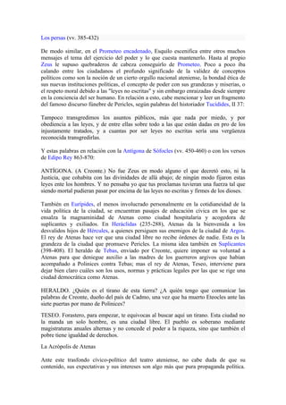 Los persas (vv. 385-432)

De modo similar, en el Prometeo encadenado, Esquilo escenifica entre otros muchos
mensajes el tema del ejercicio del poder y lo que cuesta mantenerlo. Hasta al propio
Zeus le supuso quebraderos de cabeza conseguirlo de Prometeo. Poco a poco iba
calando entre los ciudadanos el profundo significado de la validez de conceptos
políticos como son la noción de un cierto orgullo nacional ateniense, la bondad ética de
sus nuevas instituciones políticas, el concepto de poder con sus grandezas y miserias, o
el respeto moral debido a las "leyes no escritas" y sin embargo enraizadas desde siempre
en la conciencia del ser humano. En relación a esto, cabe mencionar y leer un fragmento
del famoso discurso fúnebre de Pericles, según palabras del historiador Tucídides, II 37:

Tampoco transgredimos los asuntos públicos, más que nada por miedo, y por
obediencia a las leyes, y de entre ellas sobre todo a las que están dadas en pro de los
injustamente tratados, y a cuantas por ser leyes no escritas sería una vergüenza
reconocida transgredirlas.

Y estas palabras en relación con la Antígona de Sófocles (vv. 450-460) o con los versos
de Edipo Rey 863-870:

ANTÍGONA. (A Creonte.) No fue Zeus en modo alguno el que decretó esto, ni la
Justicia, que cohabita con las divinidades de allá abajo; de ningún modo fijaron estas
leyes ente los hombres. Y no pensaba yo que tus proclamas tuvieran una fuerza tal que
siendo mortal pudieran pasar por encima de las leyes no escritas y firmes de los dioses.

También en Eurípides, el menos involucrado personalmente en la cotidianeidad de la
vida política de la ciudad, se encuentran pasajes de educación cívica en los que se
ensalza la magnaminidad de Atenas como ciudad hospitalaria y acogedora de
suplicantes y exiliados. En Heráclidas (235-288), Atenas da la bienvenida a los
desvalidos hijos de Hércules, a quienes persiguen sus enemigos de la ciudad de Argos.
El rey de Atenas hace ver que una ciudad libre no recibe órdenes de nadie. Esta es la
grandeza de la ciudad que promueve Pericles. La misma idea también en Suplicantes
(398-408). El heraldo de Tebas, enviado por Creonte, quiere imponer su voluntad a
Atenas para que deniegue auxilio a las madres de los guerreros argivos que habían
acompañado a Polinices contra Tebas; mas el rey de Atenas, Teseo, interviene para
dejar bien claro cuáles son los usos, normas y prácticas legales por las que se rige una
ciudad democrática como Atenas.

HERALDO. ¿Quién es el tirano de esta tierra? ¿A quién tengo que comunicar las
palabras de Creonte, dueño del país de Cadmo, una vez que ha muerto Eteocles ante las
siete puertas por mano de Polinices?
TESEO. Forastero, para empezar, te equivocas al buscar aquí un tirano. Esta ciudad no
la manda un solo hombre, es una ciudad libre. El pueblo es soberano mediante
magistraturas anuales alternas y no concede el poder a la riqueza, sino que también el
pobre tiene igualdad de derechos.
La Acrópolis de Atenas

Ante este trasfondo cívico-político del teatro ateniense, no cabe duda de que su
contenido, sus expectativas y sus intereses son algo más que pura propaganda política.
 