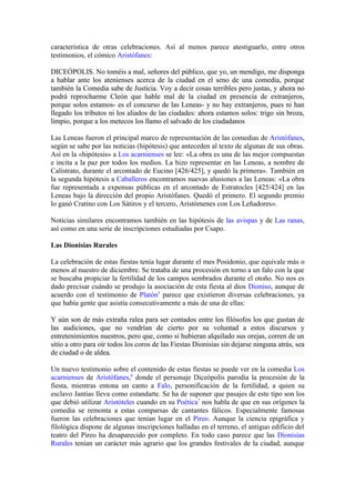 característica de otras celebraciones. Así al menos parece atestiguarlo, entre otros
testimonios, el cómico Aristófanes:

DICEÓPOLIS. No toméis a mal, señores del público, que yo, un mendigo, me disponga
a hablar ante los atenienses acerca de la ciudad en el seno de una comedia, porque
también la Comedia sabe de Justicia. Voy a decir cosas terribles pero justas, y ahora no
podrá reprocharme Cleón que hable mal de la ciudad en presencia de extranjeros,
porque solos estamos- es el concurso de las Leneas- y no hay extranjeros, pues ni han
llegado los tributos ni los aliados de las ciudades: ahora estamos solos: trigo sin broza,
limpio, porque a los metecos los llamo el salvado de los ciudadanos

Las Leneas fueron el principal marco de representación de las comedias de Aristófanes,
según se sabe por las noticias (hipótesis) que anteceden al texto de algunas de sus obras.
Así en la «hipótesis» a Los acarnienses se lee: «La obra es una de las mejor compuestas
e incita a la paz por todos los medios. La hizo representar en las Leneas, a nombre de
Calístrato, durante el arcontado de Eucino [426/425], y quedó la primera». También en
la segunda hipótesis a Caballeros encontramos nuevas alusiones a las Leneas: «La obra
fue representada a expensas públicas en el arcontado de Estratocles [425/424] en las
Leneas bajo la dirección del propio Aristófanes. Quedó el primero. El segundo premio
lo ganó Cratino con Los Sátiros y el tercero, Aristómenes con Los Leñadores».

Noticias similares encontramos también en las hipótesis de las avispas y de Las ranas,
así como en una serie de inscripciones estudiadas por Csapo.

Las Dionisias Rurales

La celebración de estas fiestas tenía lugar durante el mes Posidonio, que equivale más o
menos al nuestro de diciembre. Se trataba de una procesión en torno a un falo con la que
se buscaba propiciar la fertilidad de los campos sembrados durante el otoño. No nos es
dado precisar cuándo se produjo la asociación de esta fiesta al dios Dioniso, aunque de
acuerdo con el testimonio de Platón5 parece que existieron diversas celebraciones, ya
que había gente que asistía consecutivamente a más de una de ellas:

Y aún son de más extraña ralea para ser contados entre los filósofos los que gustan de
las audiciones, que no vendrían de cierto por su voluntad a estos discursos y
entretenimientos nuestros, pero que, como si hubieran alquilado sus orejas, corren de un
sitio a otro para oír todos los coros de las Fiestas Dionisias sin dejarse ninguna atrás, sea
de ciudad o de aldea.

Un nuevo testimonio sobre el contenido de estas fiestas se puede ver en la comedia Los
acarnienses de Aristófanes,6 donde el personaje Diceópolis parodia la procesión de la
fiesta, mientras entona un canto a Falo, personificación de la fertilidad, a quien su
esclavo Jantias lleva como estandarte. Se ha de suponer que pasajes de este tipo son los
que debió utilizar Aristóteles cuando en su Poética7 nos habla de que en sus orígenes la
comedia se remonta a estas comparsas de cantantes fálicos. Especialmente famosas
fueron las celebraciones que tenían lugar en el Pireo. Aunque la ciencia epigráfica y
filológica dispone de algunas inscripciones halladas en el terreno, el antiguo edificio del
teatro del Pireo ha desaparecido por completo. En todo caso parece que las Dionisias
Rurales tenían un carácter más agrario que los grandes festivales de la ciudad, aunque
 