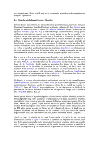 precisamente por ello es posible que hayas conservado un carácter más marcadamente
religioso y primitivo.

Las Dionisias ciudadanas (Grandes Dionisias)

Pero las fiestas más célebres, las fiestas atenienses por antonomasia, fueron las llamadas
Dionisias Ciudadanas o Grandes Dionisias, instituidas en honor del dios Dioniso, cuya
imagen era trasladada desde la ciudad de Eléuteras (Beocia) a Atenas. Se sabe que en
época de Pisístrato (siglo VI a. C.), el festival había ya alcanzado notable fama y que su
celebración coincidía con nuestro mes de marzo, época en que la navegación y los
viajes se hacían más cómodos y seguros con la llegada de la primavera. La ciudad de
Atenas se engalanaba para recibir a embajadores y aliados, hombres de negocios y
políticos a quienes el Estado condecoraba por algún servicio especial prestado en
beneficio de Atenas. La procesión de una estatua de Dioniso recorría las calles de la
ciudad, acompañada de un desfile de antorchas que llevaban los jóvenes en edad militar.
Al cortejo se sumaban igualmente cortejos de muchachas (canéforas) con ofrendas para
diversos sacrificios. Cada una de las diez tribus de la ciudad organizaba un coro de
cincuenta chicos y otro coro de cincuenta adultos que participaban en el concurso.

Por lo que se refiere a las representaciones dramáticas que tenían lugar durante estos
días, se sabe que Aristóteles se ocupó de registrarlas debidamente por escrito en torno a
los años 330 a. C. De parecido tenor son las didascalias, inscripciones halladas en la
falda de la Acrópolis, donde quedaron asentados los títulos de las tragedias
representadas en las Dionisias, las comedias de las Dionisias y de las Leneas, los
nombres de los arcontes, los nombres de los autores de las piezas dramáticas, etc. Una
de las principales inscripciones está incompleta, y delante del nombre de Esquilo (cuya
primera victoria en los concursos se fecha en el 484 a. C.) faltan unas diez líneas que
debían referirse a los autores de tragedia de las Dionisias.

Ha llegado al presente el testimonio extraordinario de una inscripción, conocida como
«Marmor Parium», descubierta en la isla de Paros, en la que se han reproducido algunos
acontecimientos históricos desde la fundación mítica de la ciudad de Atenas (c.
1580 a. C.) hasta el 263 a. C. aproximadamente. En ese documento se habla de la
presentación de ciertos festivales dramáticos en un espacio de tiempo que va desde el
año 580 al 508. El texto dice así:

Desde que en Atenas se organizó el primer coro de actores cómicos, siendo el pueblo de
Icaria el primero que corrió a cargo de su organización, y el poeta Susarión su inventor,
se estableció como premio al vencedor un cesto de higos y un odre de cuarenta libros de
vino... Desde que el poeta Tespis puso en escena su primera obra dramática en la
ciudad, donde se propuso como premio al vencedor un macho cabrío, han pasado más
de 250 años, siendo arconte en Atenas un tal [...]teneo, el Viejo... Y desde que se
organizó el primer coro de hombres en un certamen, en el que obtuvo la victoria
Hipódico de Calcis, han transcurrido 236 años, siendo arconte en Atenas Liságoras.8

¿Cuál era, pues, la vinculación de estas fiestas con la celebración de los concursos
dramáticos? Durante el siglo V concurrían al certamen de tragedias tres autores, cada
uno de los cuales presentaba cuatro piezas, tres tragedias y un drama satírico de acuerdo
con el siguiente calendario y programa: el día previo, llamado proagón, se dedicaba a
ultimar los preparativos y los autores hacían la presentación de sus obras en compañía
 
