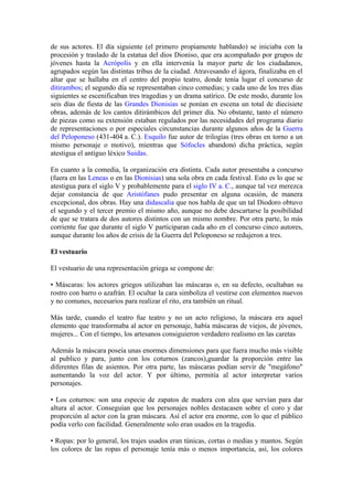 de sus actores. El día siguiente (el primero propiamente hablando) se iniciaba con la
procesión y traslado de la estatua del dios Dioniso, que era acompañado por grupos de
jóvenes hasta la Acrópolis y en ella intervenía la mayor parte de los ciudadanos,
agrupados según las distintas tribus de la ciudad. Atravesando el ágora, finalizaba en el
altar que se hallaba en el centro del propio teatro, donde tenía lugar el concurso de
ditirambos; el segundo día se representaban cinco comedias; y cada uno de los tres días
siguientes se escenificaban tres tragedias y un drama satírico. De este modo, durante los
seis días de fiesta de las Grandes Dionisias se ponían en escena un total de diecisiete
obras, además de los cantos ditirámbicos del primer día. No obstante, tanto el número
de piezas como su extensión estaban regulados por las necesidades del programa diario
de representaciones o por especiales circunstancias durante algunos años de la Guerra
del Peloponeso (431-404 a. C.). Esquilo fue autor de trilogías (tres obras en torno a un
mismo personaje o motivo), mientras que Sófocles abandonó dicha práctica, según
atestigua el antiguo léxico Suidas.

En cuanto a la comedia, la organización era distinta. Cada autor presentaba a concurso
(fuera en las Leneas o en las Dionisias) una sola obra en cada festival. Esto es lo que se
atestigua para el siglo V y probablemente para el siglo IV a. C., aunque tal vez merezca
dejar constancia de que Aristófanes pudo presentar en alguna ocasión, de manera
excepcional, dos obras. Hay una didascalia que nos habla de que un tal Diodoro obtuvo
el segundo y el tercer premio el mismo año, aunque no debe descartarse la posibilidad
de que se tratara de dos autores distintos con un mismo nombre. Por otra parte, lo más
corriente fue que durante el siglo V participaran cada año en el concurso cinco autores,
aunque durante los años de crisis de la Guerra del Peloponeso se redujeron a tres.

El vestuario

El vestuario de una representación griega se compone de:

• Máscaras: los actores griegos utilizaban las máscaras o, en su defecto, ocultaban su
rostro con barro o azafrán. El ocultar la cara simboliza el vestirse con elementos nuevos
y no comunes, necesarios para realizar el rito, era también un ritual.

Más tarde, cuando el teatro fue teatro y no un acto religioso, la máscara era aquel
elemento que transformaba al actor en personaje, había máscaras de viejos, de jóvenes,
mujeres... Con el tiempo, los artesanos consiguieron verdadero realismo en las caretas

Además la máscara poseía unas enormes dimensiones para que fuera mucho más visible
al publico y para, junto con los coturnos (zancos),guardar la proporción entre las
diferentes filas de asientos. Por otra parte, las máscaras podían servir de "megáfono"
aumentando la voz del actor. Y por último, permitía al actor interpretar varios
personajes.

• Los coturnos: son una especie de zapatos de madera con alza que servían para dar
altura al actor. Conseguían que los personajes nobles destacasen sobre el coro y dar
proporción al actor con la gran máscara. Así el actor era enorme, con lo que el público
podía verlo con facilidad. Generalmente solo eran usados en la tragedia.

• Ropas: por lo general, los trajes usados eran túnicas, cortas o medias y mantos. Según
los colores de las ropas el personaje tenía más o menos importancia, así, los colores
 