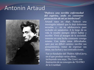 Antonin Artaud 
“Padezco una terrible enfermedad 
del espíritu, ando en constante 
persecución de mi yo intelectual”. 
Artaud nace en 1896, Padeció una 
meningitis infantil que le dejó dolorosas 
secuelas, y en su adolescencia pasó 
recluido en sanatorios. A lo largo de su 
vida le resultó siempre difícil hablar y 
escribir. Vivió al margen de la sociedad, 
inmerso en una lucha constante consigo 
mismo. Con todas estas dificultades, 
optó por un difícil camino: escribir sus 
pensamientos, tratar de expresar sus 
ideas, sus luchas y sus contradicciones. 
Fue co-fundador del Théâtre Alfred Jarry, 
en el que produjo varias obras, 
incluyendo una suya, The Cenci, una 
ilustración de su concepto de TEATRO 
de la Crueldad. 
 