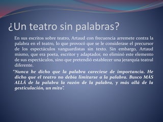 ¿Un teatro sin palabras? 
En sus escritos sobre teatro, Artaud con frecuencia arremete contra la 
palabra en el teatro, lo que provocó que se le considerase el precursor 
de los espectáculos vanguardistas sin texto. Sin embargo, Artaud 
mismo, que era poeta, escritor y adaptador, no eliminó este elemento 
de sus espectáculos, sino que pretendió establecer una jerarquía teatral 
diferente. 
“Nunca he dicho que la palabra careciese de importancia. He 
dicho que el teatro no debía limitarse a la palabra. Busco MÁS 
ALLÁ de la palabra la razón de la palabra, y más allá de la 
gesticulación, un mito”. 
 