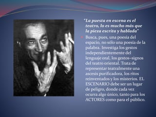 “La puesta en escena es el 
teatro, lo es mucho más que 
la pieza escrita y hablada” 
 Busca, pues, una poesía del 
espacio, no sólo una poesía de la 
palabra. Investiga los gestos 
independientemente del 
lenguaje oral, los gestos–signos 
del teatro oriental. Trata de 
representar teatralmente una 
ascesis purificadora, los ritos 
reinventados y los misterios. EL 
ESCENARIO debe ser un lugar 
de peligro, donde cada vez 
ocurra algo único, tanto para los 
ACTORES como para el público. 
 