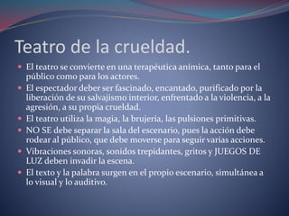 Teatro de la crueldad. 
 El teatro se convierte en una terapéutica anímica, tanto para el 
público como para los actores. 
 El espectador deber ser fascinado, encantado, purificado por la 
liberación de su salvajismo interior, enfrentado a la violencia, a la 
agresión, a su propia crueldad. 
 El teatro utiliza la magia, la brujería, las pulsiones primitivas. 
 NO SE debe separar la sala del escenario, pues la acción debe 
rodear al público, que debe moverse para seguir varias acciones. 
 Vibraciones sonoras, sonidos trepidantes, gritos y JUEGOS DE 
LUZ deben invadir la escena. 
 El texto y la palabra surgen en el propio escenario, simultánea a 
lo visual y lo auditivo. 
 