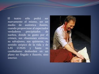El teatro sólo podrá ser 
nuevamente el mismo, ser un 
medio de auténtica ilusión, 
cuando proporcione al espectador 
verdaderos precipitados de 
sueños, donde su gusto por el 
crimen, sus obsesiones eróticas, 
su salvajismo, sus quimeras, su 
sentido utópico de la vida y de 
LAS COSAS y hasta su 
canibalismo desborden en un 
plano no fingido e ilusorio, sino 
interior. 
 
