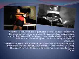 A pesar de la convicción con la que fueron escritas, las ideas de Artaud no 
dejaron de ser, por otra parte, sumamente vagas. Así, aunque encontraron 
el apoyo de numerosos dramaturgos y personas relacionadas con el mundo 
escénico, cada cual las interpretó a su manera y surgieron diversas 
tendencias. 
Entre los más importantes autores influidos por el teatro de la crueldad están: 
Peter Weiss, Fernando Arrabal, David Mamet, Martin McDonagh, El Living 
Theatre de New York, Alejandro Jodorowsky y en menor medida, Harold 
Pinter. 
