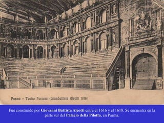 Fue construido por Giovanni Battista Aleotti entre el 1616 y el 1618. Se encuentra en la
parte sur del Palacio della Pilotta, en Parma.
 