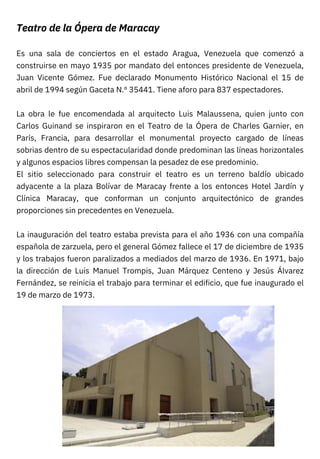 Teatro de la Ópera de Maracay
Es una sala de conciertos en el estado Aragua, Venezuela que comenzó a
construirse en mayo 1935 por mandato del entonces presidente de Venezuela,
Juan Vicente Gómez. Fue declarado Monumento Histórico Nacional el 15 de
abril de 1994 según Gaceta N.º 35441. Tiene aforo para 837 espectadores.
La obra le fue encomendada al arquitecto Luis Malaussena, quien junto con
Carlos Guinand se inspiraron en el Teatro de la Ópera de Charles Garnier, en
París, Francia, para desarrollar el monumental proyecto cargado de líneas
sobrias dentro de su espectacularidad donde predominan las líneas horizontales
y algunos espacios libres compensan la pesadez de ese predominio.
El sitio seleccionado para construir el teatro es un terreno baldío ubicado
adyacente a la plaza Bolívar de Maracay frente a los entonces Hotel Jardín y
Clínica Maracay, que conforman un conjunto arquitectónico de grandes
proporciones sin precedentes en Venezuela.
La inauguración del teatro estaba prevista para el año 1936 con una compañía
española de zarzuela, pero el general Gómez fallece el 17 de diciembre de 1935
y los trabajos fueron paralizados a mediados del marzo de 1936. En 1971, bajo
la dirección de Luis Manuel Trompis, Juan Márquez Centeno y Jesús Álvarez
Fernández, se reinicia el trabajo para terminar el edificio, que fue inaugurado el
19 de marzo de 1973.​
 