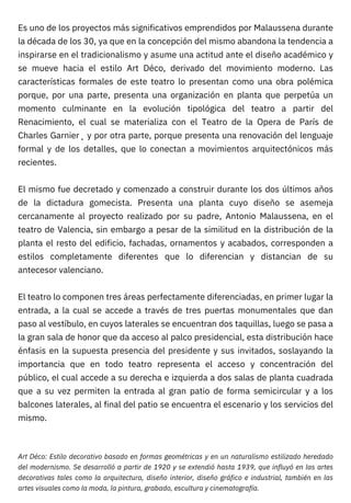 Es uno de los proyectos más significativos emprendidos por Malaussena durante
la década de los 30, ya que en la concepción del mismo abandona la tendencia a
inspirarse en el tradicionalismo y asume una actitud ante el diseño académico y
se mueve hacia el estilo Art Déco, derivado del movimiento moderno. Las
características formales de este teatro lo presentan como una obra polémica
porque, por una parte, presenta una organización en planta que perpetúa un
momento culminante en la evolución tipológica del teatro a partir del
Renacimiento, el cual se materializa con el Teatro de la Opera de París de
Charles Garnier¸ y por otra parte, porque presenta una renovación del lenguaje
formal y de los detalles, que lo conectan a movimientos arquitectónicos más
recientes.
El mismo fue decretado y comenzado a construir durante los dos últimos años
de la dictadura gomecista. Presenta una planta cuyo diseño se asemeja
cercanamente al proyecto realizado por su padre, Antonio Malaussena, en el
teatro de Valencia, sin embargo a pesar de la similitud en la distribución de la
planta el resto del edificio, fachadas, ornamentos y acabados, corresponden a
estilos completamente diferentes que lo diferencian y distancian de su
antecesor valenciano.
El teatro lo componen tres áreas perfectamente diferenciadas, en primer lugar la
entrada, a la cual se accede a través de tres puertas monumentales que dan
paso al vestíbulo, en cuyos laterales se encuentran dos taquillas, luego se pasa a
la gran sala de honor que da acceso al palco presidencial, esta distribución hace
énfasis en la supuesta presencia del presidente y sus invitados, soslayando la
importancia que en todo teatro representa el acceso y concentración del
público, el cual accede a su derecha e izquierda a dos salas de planta cuadrada
que a su vez permiten la entrada al gran patio de forma semicircular y a los
balcones laterales, al final del patio se encuentra el escenario y los servicios del
mismo.
Art Déco: Estilo decorativo basado en formas geométricas y en un naturalismo estilizado heredado
del modernismo. Se desarrolló a partir de 1920 y se extendió hasta 1939, que influyó en las artes
decorativas tales como la arquitectura, diseño interior, diseño gráfico e industrial, también en las
artes visuales como la moda, la pintura, grabado, escultura y cinematografía.
 