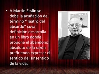 • A Martin Esslin se
debe la acuñación del
término “Teatro del
absurdo” cuya
definición desarrolla
en un libro donde
propone el abandono
absoluto de la razón
prefiriendo expresar el
sentido del sinsentido
de la vida.
 
