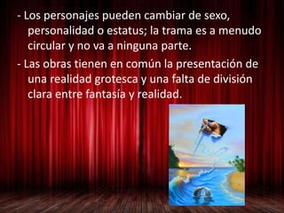 - Los personajes pueden cambiar de sexo,
personalidad o estatus; la trama es a menudo
circular y no va a ninguna parte.
- Las obras tienen en común la presentación de
una realidad grotesca y una falta de división
clara entre fantasía y realidad.
 