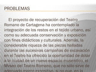 PROBLEMAS
El proyecto de recuperación del Teatro
Romano de Cartagena ha contemplado la
integración de los restos en el tejido urbano, así
como su adecuada conservación y exposición
con fines didácticos y culturales. Además, la
considerable riqueza de las piezas halladas
durante las sucesivas campañas de excavación
en el Teatro ha ofrecido la oportunidad de dotar
a la ciudad de un nuevo espacio museístico, el
Mvseo del Teatro Romano, que no sólo sirve de
 