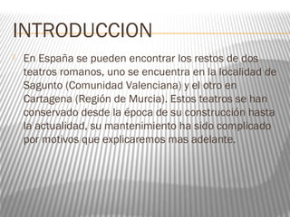 INTRODUCCION
 En España se pueden encontrar los restos de dos
teatros romanos, uno se encuentra en la localidad de
Sagunto (Comunidad Valenciana) y el otro en
Cartagena (Región de Murcia). Estos teatros se han
conservado desde la época de su construcción hasta
la actualidad, su mantenimiento ha sido complicado
por motivos que explicaremos mas adelante.
 