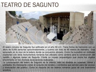 TEATRO DE SAGUNTO
El teatro romano de Sagunto fue edificado en el año 50 d.C. Tiene forma de hemiciclo con un
aforo de 8.000 personas aproximadamente, y cuenta con más de 90 metros de diámetro. Esta
escavado en la roca de la ladera donde se encuentra ubicado. Como ha sucedido en múltiples
ocasiones con otros monumentos romanos fue utilizado como cantera para la construcción del
castillo y algunas casas de Sagunto. Existe un museo arqueológico que reúne los objetos
encontrados en las diversas excavaciones realizadas.
La conformación del teatro de Sagunto es la clásica, esto es dividida en scaenae, cávea y
orchestra. Es interesante visitar el conjunto de túneles y vomitorios que servían para dar acceso
y evacuación del público. Como la mayoría de los teatros romanos goza de una buenísima
acústica.
 