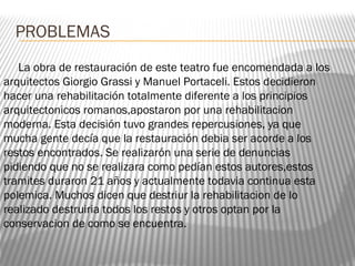 PROBLEMAS
La obra de restauración de este teatro fue encomendada a los
arquitectos Giorgio Grassi y Manuel Portaceli. Estos decidieron
hacer una rehabilitación totalmente diferente a los principios
arquitectonicos romanos,apostaron por una rehabilitacion
moderna. Esta decisión tuvo grandes repercusiones, ya que
mucha gente decía que la restauración debia ser acorde a los
restos encontrados. Se realizarón una serie de denuncias
pidiendo que no se realizara como pedían estos autores,estos
tramites duraron 21 años y actualmente todavia continua esta
polemica. Muchos dicen que destriur la rehabilitacion de lo
realizado destruiria todos los restos y otros optan por la
conservacion de como se encuentra.
 