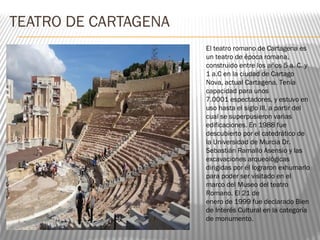 TEATRO DE CARTAGENA
El teatro romano de Cartagena es
un teatro de época romana,
construido entre los años 5 a. C. y
1 a.C en la ciudad de Cartago
Nova, actual Cartagena. Tenía
capacidad para unos
7.0001 espectadores, y estuvo en
uso hasta el siglo III, a partir del
cual se superpusieron varias
edificaciones. En 1988 fue
descubierto por el catedrático de
la Universidad de Murcia Dr.
Sebastián Ramallo Asensio y las
excavaciones arqueológicas
dirigidas por él lograron exhumarlo
para poder ser visitado en el
marco del Museo del teatro
Romano. El 21 de
enero de 1999 fue declarado Bien
de Interés Cultural en la categoría
de monumento.
 