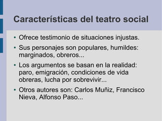 Características del teatro social
● Ofrece testimonio de situaciones injustas.
● Sus personajes son populares, humildes:
marginados, obreros...
● Los argumentos se basan en la realidad:
paro, emigración, condiciones de vida
obreras, lucha por sobrevivir...
● Otros autores son: Carlos Muñiz, Francisco
Nieva, Alfonso Paso...
 