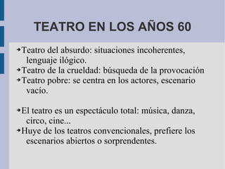TEATRO EN LOS AÑOS 60
➔Teatro del absurdo: situaciones incoherentes,
lenguaje ilógico.
➔Teatro de la crueldad: búsqueda de la provocación
➔Teatro pobre: se centra en los actores, escenario
vacío.
➔El teatro es un espectáculo total: música, danza,
circo, cine...
➔Huye de los teatros convencionales, prefiere los
escenarios abiertos o sorprendentes.
 