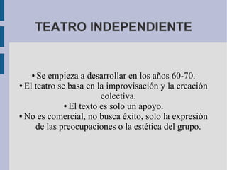 TEATRO INDEPENDIENTE
● Se empieza a desarrollar en los años 60-70.
● El teatro se basa en la improvisación y la creación
colectiva.
● El texto es solo un apoyo.
● No es comercial, no busca éxito, solo la expresión
de las preocupaciones o la estética del grupo.
 