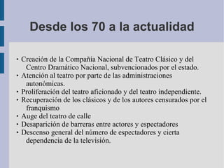 Desde los 70 a la actualidad
 Creación de la Compañía Nacional de Teatro Clásico y del
Centro Dramático Nacional, subvencionados por el estado.
 Atención al teatro por parte de las administraciones
autonómicas.
 Proliferación del teatro aficionado y del teatro independiente.
 Recuperación de los clásicos y de los autores censurados por el
franquismo
 Auge del teatro de calle
 Desaparición de barreras entre actores y espectadores
 Descenso general del número de espectadores y cierta
dependencia de la televisión.
 