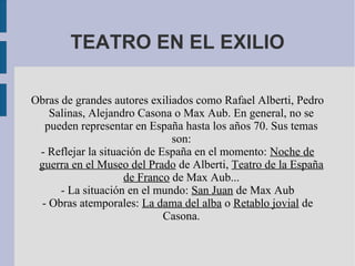 TEATRO EN EL EXILIO
Obras de grandes autores exiliados como Rafael Alberti, Pedro
Salinas, Alejandro Casona o Max Aub. En general, no se
pueden representar en España hasta los años 70. Sus temas
son:
- Reflejar la situación de España en el momento: Noche de
guerra en el Museo del Prado de Alberti, Teatro de la España
de Franco de Max Aub...
- La situación en el mundo: San Juan de Max Aub
- Obras atemporales: La dama del alba o Retablo jovial de
Casona.
 