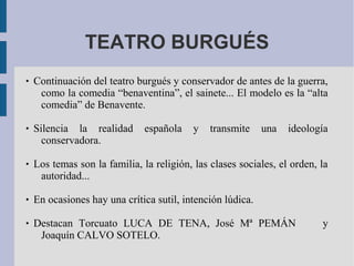 TEATRO BURGUÉS
 Continuación del teatro burgués y conservador de antes de la guerra,
como la comedia “benaventina”, el sainete... El modelo es la “alta
comedia” de Benavente.
 Silencia la realidad española y transmite una ideología
conservadora.
 Los temas son la familia, la religión, las clases sociales, el orden, la
autoridad...
 En ocasiones hay una crítica sutil, intención lúdica.
 Destacan Torcuato LUCA DE TENA, José Mª PEMÁN y
Joaquín CALVO SOTELO.
 