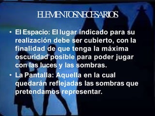 ELEMENTOSNECESARIOS
• El Espacio: El lugar indicado para su
realización debe ser cubierto, con la
finalidad de que tenga la máxima
oscuridad posible para poder jugar
con las luces y las sombras.
• La Pantalla: Aquella en la cual
quedarán reflejadas las sombras que
pretendamos representar.
 