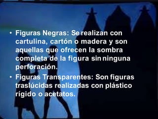 • Figuras Negras: Se realizan con
cartulina, cartón o madera y son
aquellas que ofrecen la sombra
completa de la figura sin ninguna
perforación.
• Figuras Transparentes: Son figuras
traslúcidas realizadas con plástico
rígido o acetatos.
 
