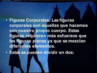 • Figuras Corporales: Las figuras
corporales son aquellas que hacemos
con nuestro propio cuerpo. Estas
figuras requieren más esfuerzos que
las figuras planas ya que se mezclan
diferentes elementos.
• Estas se pueden dividir en dos:
 