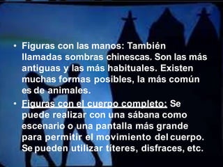 • Figuras con las manos: También
llamadas sombras chinescas. Son las más
antiguas y las más habituales. Existen
muchas formas posibles, la más común
es de animales.
• Figuras con el cuerpo completo: Se
puede realizar con una sábana como
escenario o una pantalla más grande
para permitir el movimiento del cuerpo.
Se pueden utilizar títeres, disfraces, etc.
 