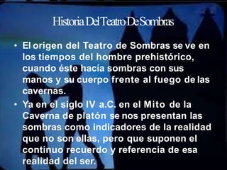HistoriaDelTeatroDeSombras
• El origen del Teatro de Sombras se ve en
los tiempos del hombre prehistórico,
cuando éste hacía sombras con sus
manos y su cuerpo frente al fuego de las
cavernas.
• Ya en el siglo IV a.C. en el Mito de la
Caverna de platón se nos presentan las
sombras como indicadores de la realidad
que no son ellas, pero que suponen el
continuo recuerdo y referencia de esa
realidad del ser.
 