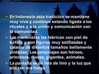 • En Indonesia esta tradición se mantiene
muy viva y continua estando ligada a los
rituales y a la unión y comunicación con
la comunidad.
• Las marionetas las fabrican con piel de
búfalo y son figuras muy estilizadas y
caladas de distintos tamaños bellamente
pintadas. Los personajes son héroes,
princesas, dioses, gigantes, animales.
• La pantalla es de tela de lino y la luz que
utilizan era fuego
 