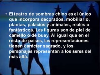 • El teatro de sombras chino es el único
que incorpora decorados, mobiliario,
plantas, palacios y animales, reales o
fantásticos. Las figuras son de piel de
camello o de buey. Al igual que en el
resto de países, las representaciones
tienen carácter sagrado, y los
personajes representan a los seres del
más allá.
 